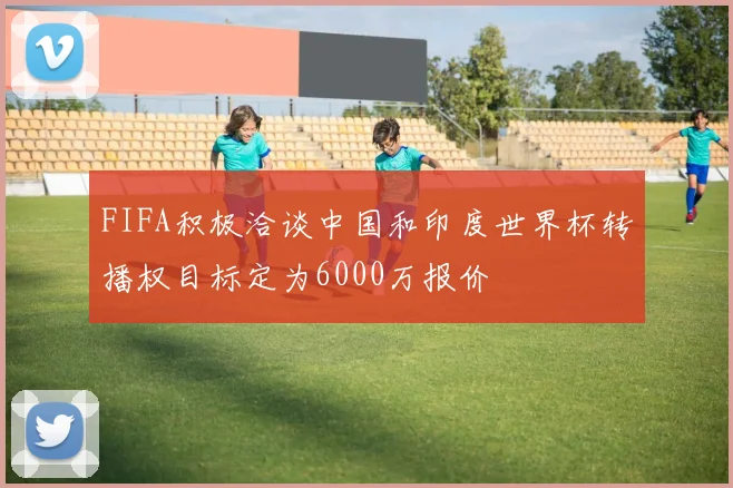 FIFA积极洽谈中国和印度世界杯转播权目标定为6000万报价
