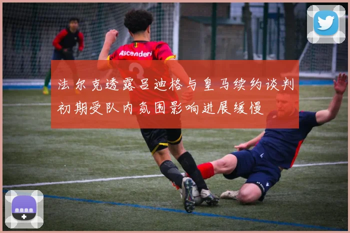 法尔克透露吕迪格与皇马续约谈判初期受队内氛围影响进展缓慢