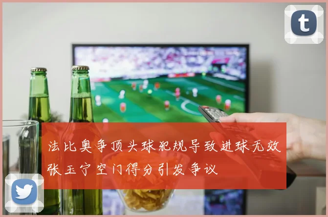 法比奥争顶头球犯规导致进球无效张玉宁空门得分引发争议