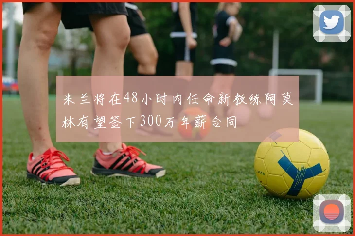 米兰将在48小时内任命新教练阿莫林有望签下300万年薪合同