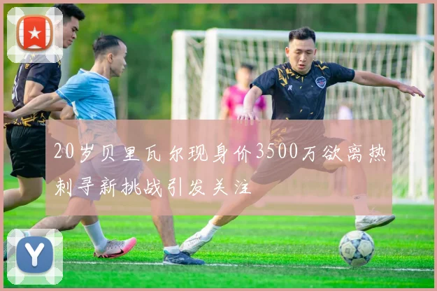 20岁贝里瓦尔现身价3500万欲离热刺寻新挑战引发关注
