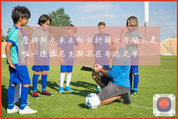 詹姆斯未来去向分析骑士与湖人是唯一选择尼克斯不在考虑之中