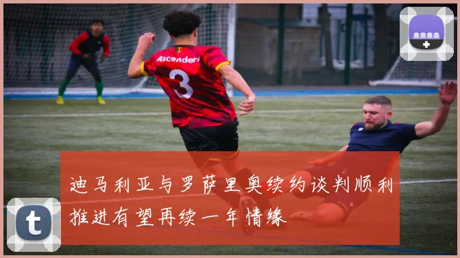 迪马利亚与罗萨里奥续约谈判顺利推进有望再续一年情缘