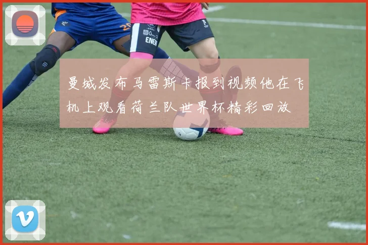 曼城发布马雷斯卡报到视频他在飞机上观看荷兰队世界杯精彩回放