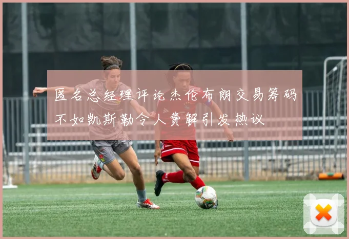 匿名总经理评论杰伦布朗交易筹码不如凯斯勒令人费解引发热议