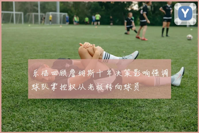 乐福回顾詹姆斯十年决策影响强调球队掌控权从老板转向球员