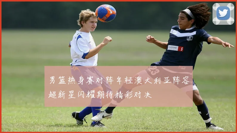 男篮热身赛对阵年轻澳大利亚阵容超新星闪耀期待精彩对决