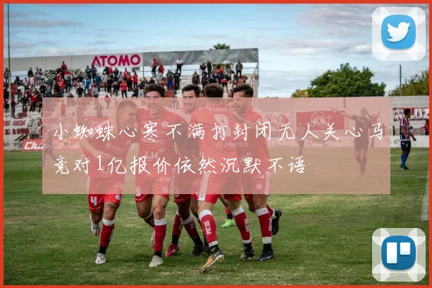 小蜘蛛心寒不满打封闭无人关心马竞对1亿报价依然沉默不语