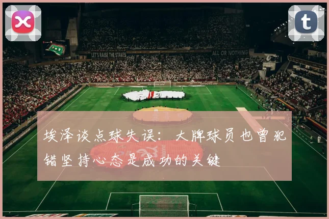 埃泽谈点球失误：大牌球员也曾犯错坚持心态是成功的关键