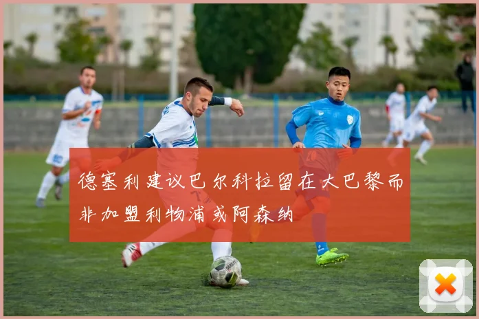 德塞利建议巴尔科拉留在大巴黎而非加盟利物浦或阿森纳