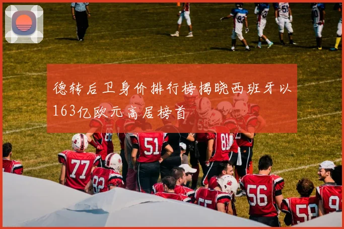 德转后卫身价排行榜揭晓西班牙以163亿欧元高居榜首