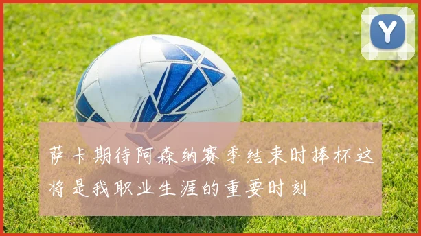 萨卡期待阿森纳赛季结束时捧杯这将是我职业生涯的重要时刻