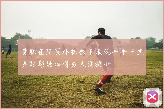 曼联在阿莫林执教下表现平平卡里克时期场均得分大幅提升