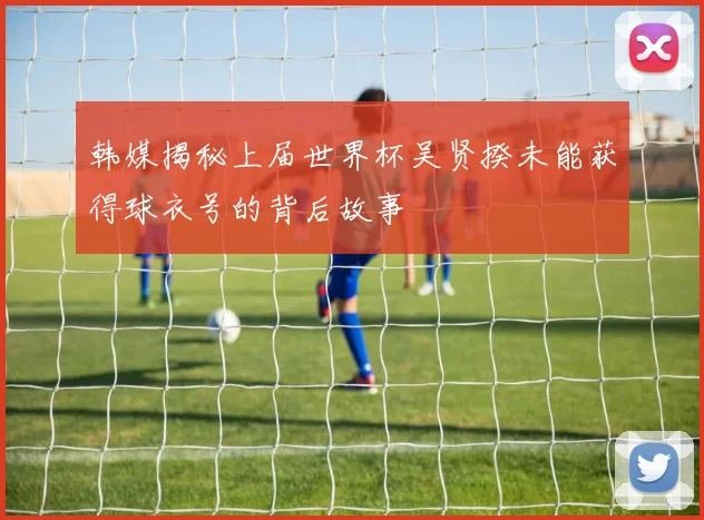 韩媒揭秘上届世界杯吴贤揆未能获得球衣号的背后故事