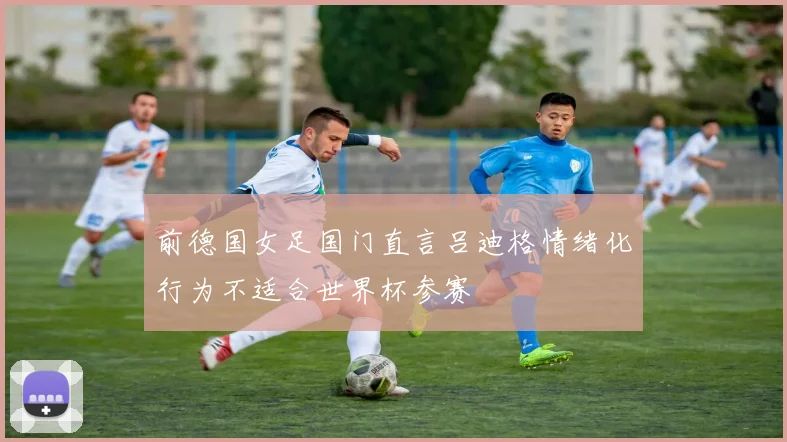 前德国女足国门直言吕迪格情绪化行为不适合世界杯参赛