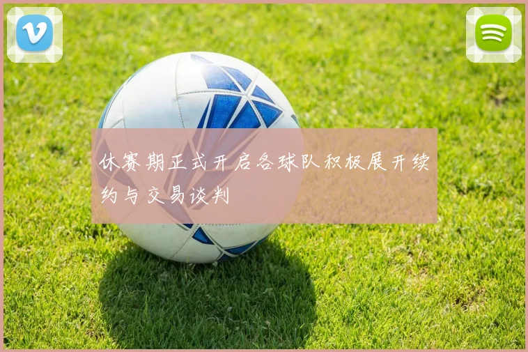 休赛期正式开启各球队积极展开续约与交易谈判