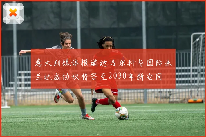 意大利媒体报道迪马尔科与国际米兰达成协议将签至2030年新合同