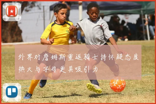 外界对詹姆斯重返骑士持怀疑态度热火与字母更具吸引力