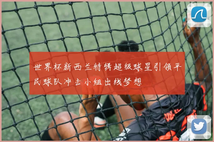 世界杯新西兰特辑超级球星引领平民球队冲击小组出线梦想