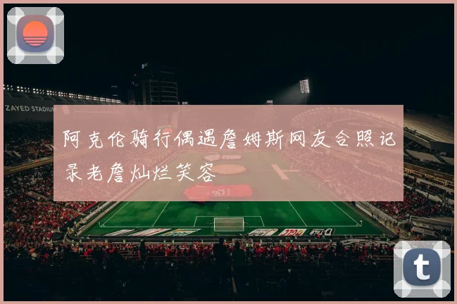 阿克伦骑行偶遇詹姆斯网友合照记录老詹灿烂笑容