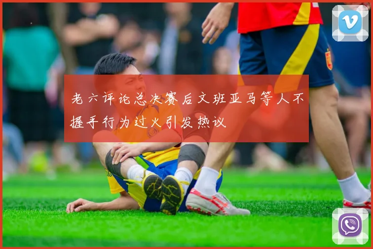 老六评论总决赛后文班亚马等人不握手行为过火引发热议