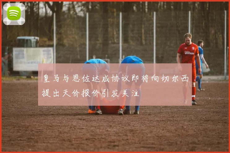 皇马与恩佐达成协议即将向切尔西提出天价报价引发关注